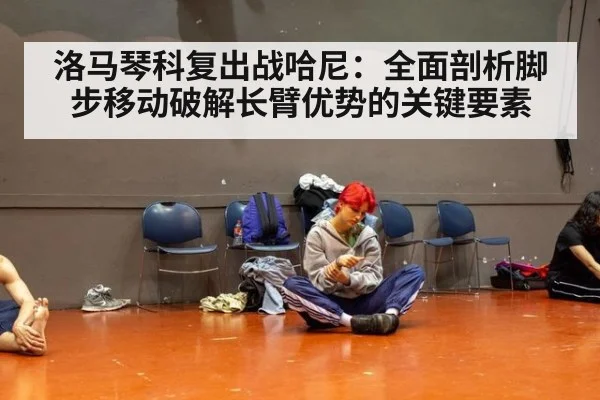 洛马琴科复出战哈尼：全面剖析脚步移动破解长臂优势的关键要素
