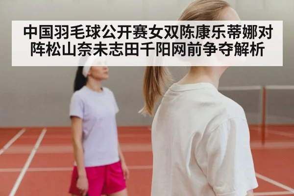 中国羽毛球公开赛女双陈康乐蒂娜对阵松山奈未志田千阳网前争夺解析