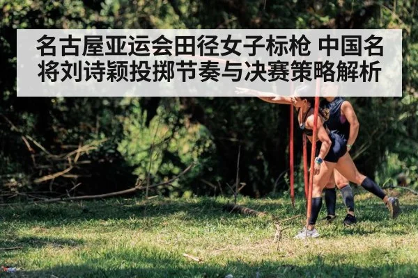 名古屋亚运会田径女子标枪 中国名将刘诗颖投掷节奏与决赛策略解析